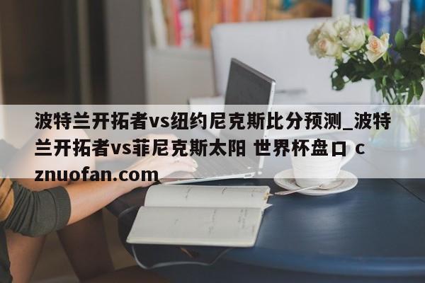 波特兰开拓者vs纽约尼克斯比分预测_波特兰开拓者vs菲尼克斯太阳 世界杯盘口 cznuofan.com