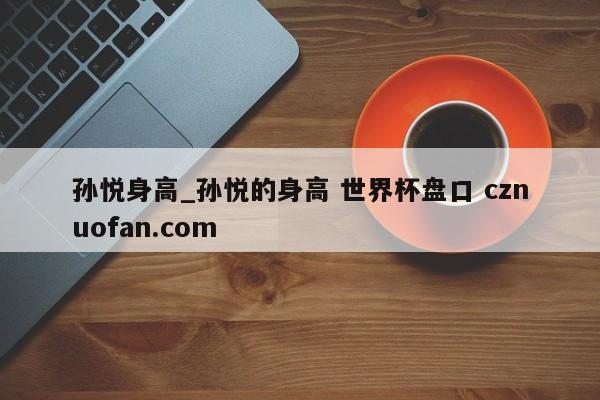 孙悦身高_孙悦的身高 世界杯盘口 cznuofan.com
