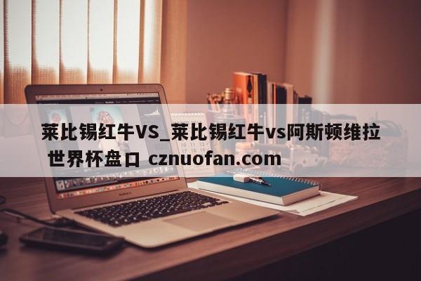 莱比锡红牛VS_莱比锡红牛vs阿斯顿维拉 世界杯盘口 cznuofan.com