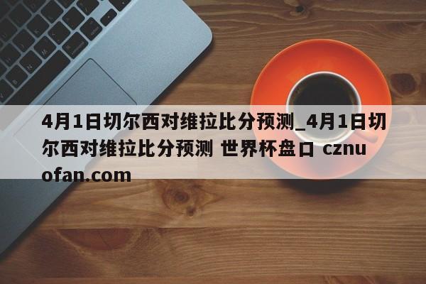 4月1日切尔西对维拉比分预测_4月1日切尔西对维拉比分预测 世界杯盘口 cznuofan.com
