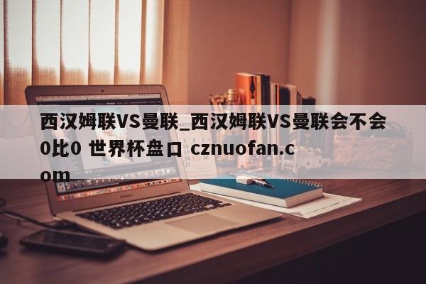 西汉姆联VS曼联_西汉姆联VS曼联会不会0比0 世界杯盘口 cznuofan.com
