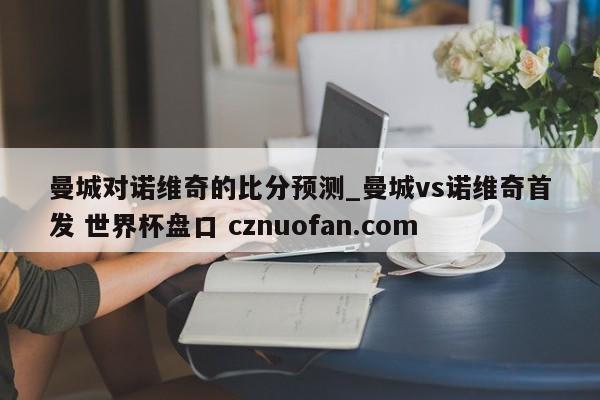 曼城对诺维奇的比分预测_曼城vs诺维奇首发 世界杯盘口 cznuofan.com