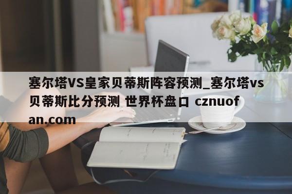 塞尔塔VS皇家贝蒂斯阵容预测_塞尔塔vs贝蒂斯比分预测 世界杯盘口 cznuofan.com