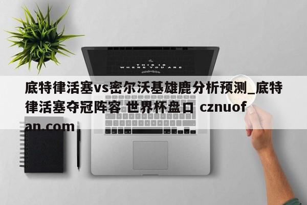 底特律活塞vs密尔沃基雄鹿分析预测_底特律活塞夺冠阵容 世界杯盘口 cznuofan.com