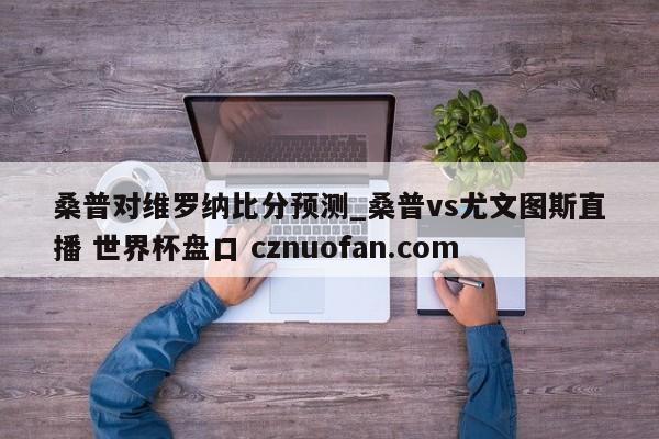 桑普对维罗纳比分预测_桑普vs尤文图斯直播 世界杯盘口 cznuofan.com