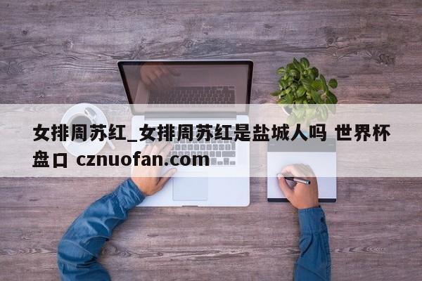 女排周苏红_女排周苏红是盐城人吗 世界杯盘口 cznuofan.com