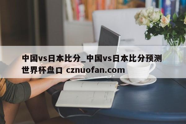 中国vs日本比分_中国vs日本比分预测 世界杯盘口 cznuofan.com