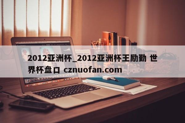 2012亚洲杯_2012亚洲杯王励勤 世界杯盘口 cznuofan.com