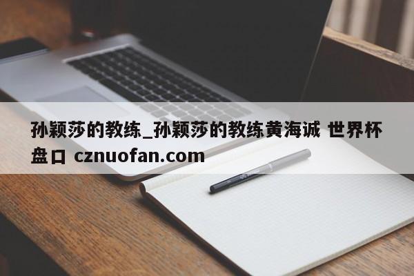 孙颖莎的教练_孙颖莎的教练黄海诚 世界杯盘口 cznuofan.com