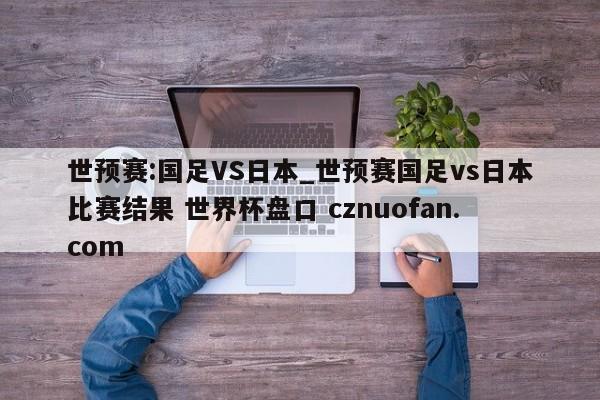 世预赛:国足VS日本_世预赛国足vs日本比赛结果 世界杯盘口 cznuofan.com