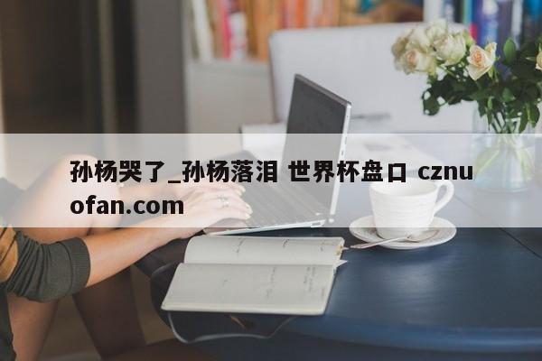 孙杨哭了_孙杨落泪 世界杯盘口 cznuofan.com